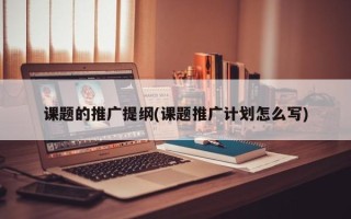 課題的推廣提綱(課題推廣計劃怎么寫)