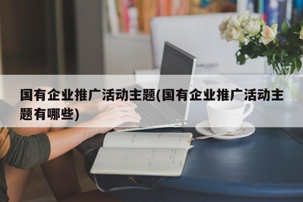 國有企業(yè)推廣活動主題(國有企業(yè)推廣活動主題有哪些) 國有企業(yè)推廣活動主題(國有企業(yè)推廣活動主題有哪些)
