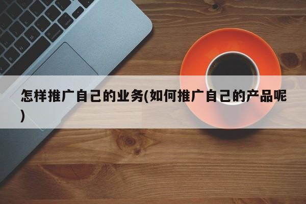 怎樣推廣自己的業(yè)務(wù)(如何推廣自己的產(chǎn)品呢)